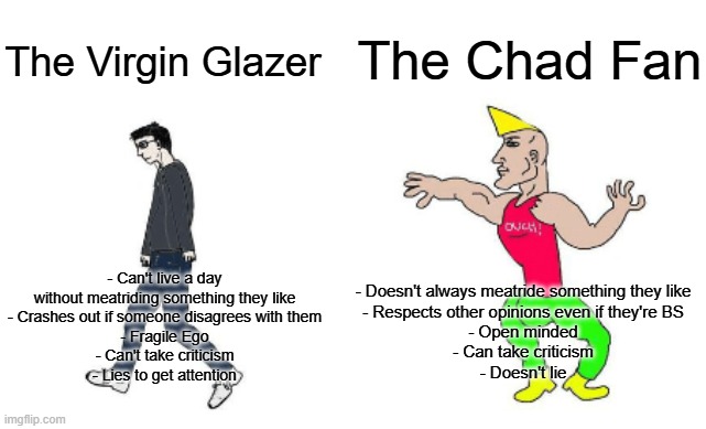 Glazer vs Fan | The Chad Fan; The Virgin Glazer; - Can't live a day without meatriding something they like
- Crashes out if someone disagrees with them
- Fragile Ego
- Can't take criticism
- Lies to get attention; - Doesn't always meatride something they like
- Respects other opinions even if they're BS
- Open minded
- Can take criticism
- Doesn't lie | image tagged in virgin vs chad | made w/ Imgflip meme maker