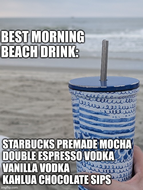 Morning at the beach | BEST MORNING BEACH DRINK:; STARBUCKS PREMADE MOCHA 
DOUBLE ESPRESSO VODKA 
VANILLA VODKA 
KAHLUA CHOCOLATE SIPS | image tagged in i could use a drink | made w/ Imgflip meme maker