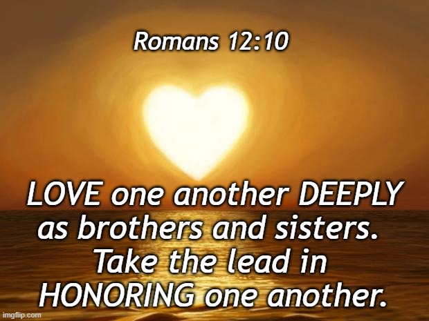 Romans 12:10 | Romans 12:10; LOVE one another DEEPLY
as brothers and sisters. 
Take the lead in 
HONORING one another. | image tagged in love,honor | made w/ Imgflip meme maker