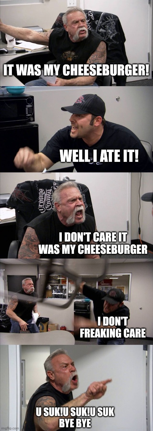 American Chopper Argument | IT WAS MY CHEESEBURGER! WELL I ATE IT! I DON'T CARE IT WAS MY CHEESEBURGER; I DON'T FREAKING CARE; U SUK!U SUK!U SUK

BYE BYE | image tagged in memes,american chopper argument | made w/ Imgflip meme maker