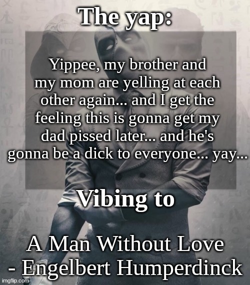 last template before name change from changewing | Yippee, my brother and my mom are yelling at each other again... and I get the feeling this is gonna get my dad pissed later... and he's gonna be a dick to everyone... yay... A Man Without Love - Engelbert Humperdinck | image tagged in last template before name change from changewing | made w/ Imgflip meme maker