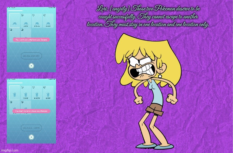 That is just wrong (Lori) | Lori: [angrily] Those two Pokemon deserve to be caught successfully. They cannot escape to another location. They must stay in one location and one location only. | image tagged in generic purple background,the loud house,angry girl,lori loud,pokemon go,mobile games | made w/ Imgflip meme maker