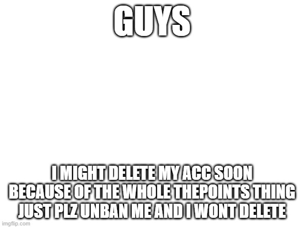 GUYS; I MIGHT DELETE MY ACC SOON BECAUSE OF THE WHOLE THEPOINTS THING JUST PLZ UNBAN ME AND I WONT DELETE | made w/ Imgflip meme maker
