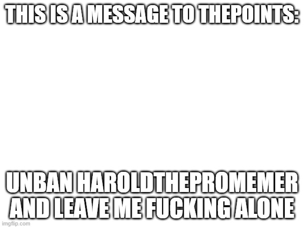 THIS IS A MESSAGE TO THEPOINTS:; UNBAN HAROLDTHEPROMEMER AND LEAVE ME FUCKING ALONE | made w/ Imgflip meme maker