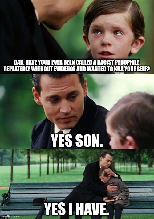 anyone have evidence that I'm a pedophile? CC_Ai sure doesn't fucking have any. Because I'm not a pedo. | DAD, HAVE YOUR EVER BEEN CALLED A RACIST PEDOPHILE REPEATEDLY WITHOUT EVIDENCE AND WANTED TO KILL YOURSELF? YES SON. YES I HAVE. | image tagged in memes,finding neverland | made w/ Imgflip meme maker