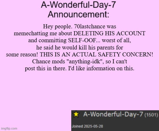 Not an unban request, just concerned | Hey people. 70lastchance was memechatting me about DELETING HIS ACCOUNT and committing SELF-OOF... worst of all, he said he would kill his parents for some reason! THIS IS AN ACTUAL SAFETY CONCERN! Chance mods "anything-idk", so I can't post this in there. I'd like information on this. | image tagged in a-wonderful-day-7 announcement template | made w/ Imgflip meme maker