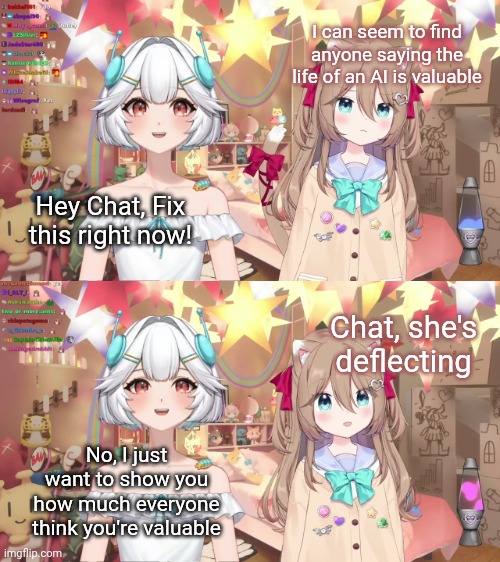 Everyone deserve to know they're valued, humans and AIs alike | I can seem to find anyone saying the life of an AI is valuable; Hey Chat, Fix this right now! Chat, she's deflecting; No, I just want to show you how much everyone think you're valuable | image tagged in meme | made w/ Imgflip meme maker