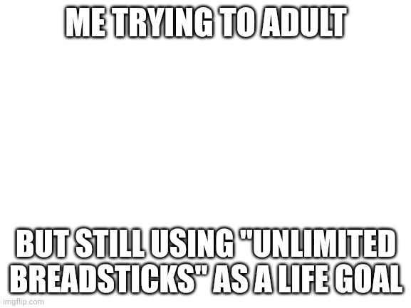 Blank White Template | ME TRYING TO ADULT; BUT STILL USING "UNLIMITED BREADSTICKS" AS A LIFE GOAL | image tagged in blank white template | made w/ Imgflip meme maker