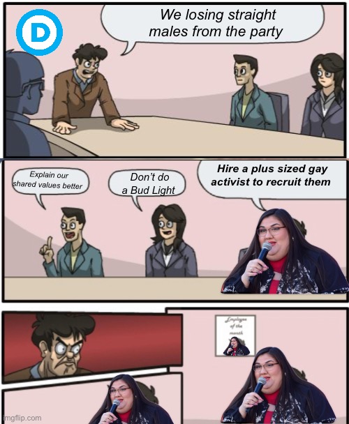 Brilliant | We losing straight males from the party; Hire a plus sized gay activist to recruit them; Don’t do a Bud Light; Explain our shared values better | image tagged in boardroom suggestion,politics lol,memes,progressives,derp | made w/ Imgflip meme maker