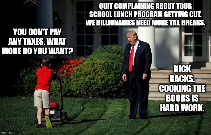 Out of the mouths of babes, and into the pockets of windbags. | QUIT COMPLAINING ABOUT YOUR SCHOOL LUNCH PROGRAM GETTING CUT. WE BILLIONAIRES NEED MORE TAX BREAKS. YOU DON'T PAY ANY TAXES. WHAT MORE DO YOU WANT? KICK BACKS. COOKING THE BOOKS IS HARD WORK. | image tagged in tax breaks cost more than job and program eliminations,don the con trump | made w/ Imgflip meme maker