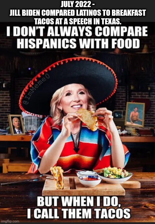 JULY 2022 -
JILL BIDEN COMPARED LATINOS TO BREAKFAST TACOS AT A SPEECH IN TEXAS. | made w/ Imgflip meme maker