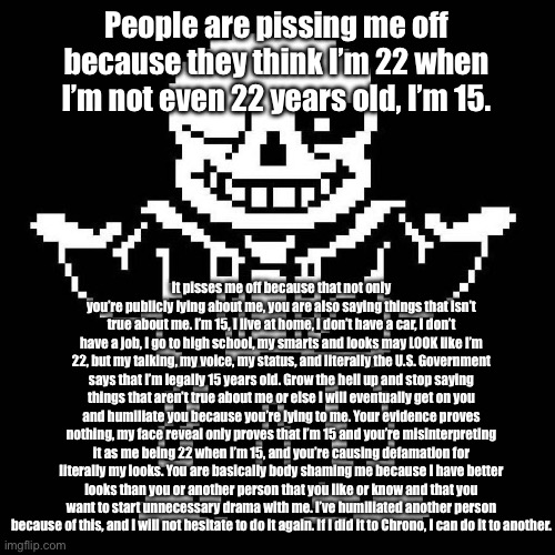 This is a warning. I will not hesitate to exercise my rights to my ability if you are saying defamatory things to me intently. | People are pissing me off because they think I’m 22 when I’m not even 22 years old, I’m 15. It pisses me off because that not only you’re publicly lying about me, you are also saying things that isn’t true about me. I’m 15, I live at home, I don’t have a car, I don’t have a job, I go to high school, my smarts and looks may LOOK like I’m 22, but my talking, my voice, my status, and literally the U.S. Government says that I’m legally 15 years old. Grow the hell up and stop saying things that aren’t true about me or else I will eventually get on you and humiliate you because you’re lying to me. Your evidence proves nothing, my face reveal only proves that I’m 15 and you’re misinterpreting it as me being 22 when I’m 15, and you’re causing defamation for literally my looks. You are basically body shaming me because I have better looks than you or another person that you like or know and that you want to start unnecessary drama with me. I’ve humiliated another person because of this, and I will not hesitate to do it again. If I did it to Chrono, I can do it to another. | image tagged in sans undertale | made w/ Imgflip meme maker
