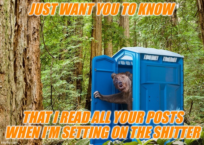 Outhouse Bear | JUST WANT YOU TO KNOW; THAT I READ ALL YOUR POSTS WHEN I’M SETTING ON THE SHITTER | image tagged in outhouse bear | made w/ Imgflip meme maker