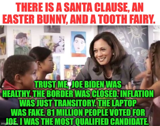 Children learn the truth. Why don’t Democrats | THERE IS A SANTA CLAUSE, AN EASTER BUNNY, AND A TOOTH FAIRY. TRUST ME,  JOE BIDEN WAS HEALTHY. THE BORDER WAS CLOSED. INFLATION WAS JUST TRANSITORY. THE LAPTOP WAS FAKE. 81 MILLION PEOPLE VOTED FOR JOE. I WAS THE MOST QUALIFIED CANDIDATE. | image tagged in kamala talks to kids,kamala harris,democrats,hoax,incompetence,government corruption | made w/ Imgflip meme maker