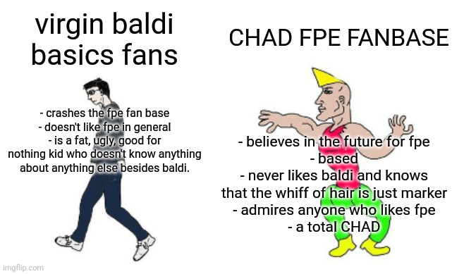 Virgin vs Chad | CHAD FPE FANBASE; virgin baldi basics fans; - crashes the fpe fan base
- doesn't like fpe in general
- is a fat, ugly, good for nothing kid who doesn't know anything about anything else besides baldi. - believes in the future for fpe
- based
- never likes baldi and knows that the whiff of hair is just marker
- admires anyone who likes fpe
- a total CHAD | image tagged in virgin vs chad | made w/ Imgflip meme maker