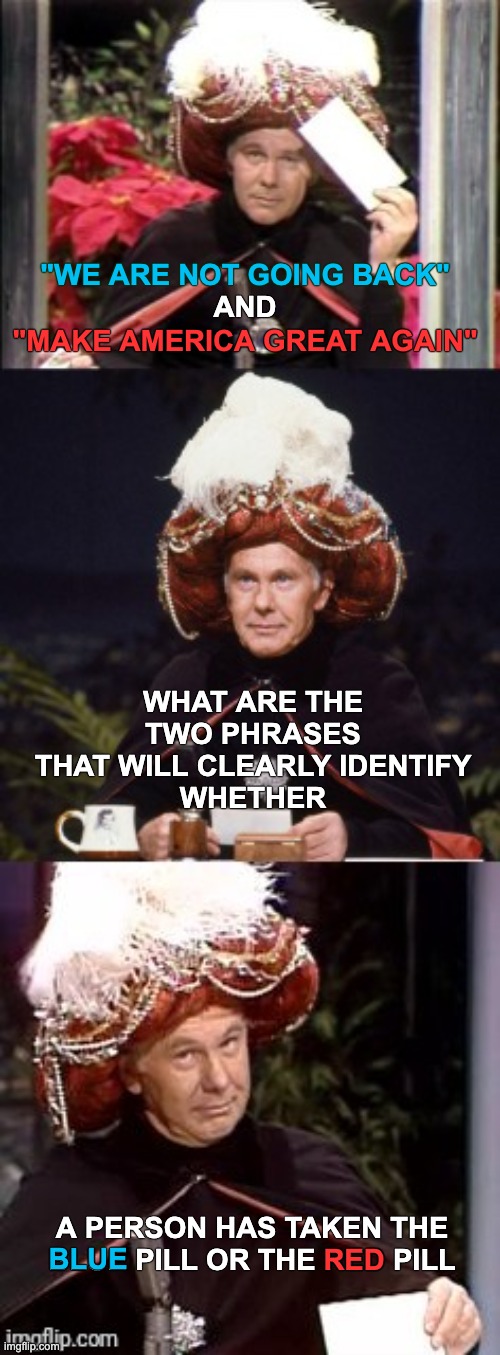 Carnac the Magnificent | "WE ARE NOT GOING BACK"; AND; "MAKE AMERICA GREAT AGAIN"; WHAT ARE THE TWO PHRASES THAT WILL CLEARLY IDENTIFY
WHETHER; A PERSON HAS TAKEN THE BLUE PILL OR THE RED PILL; RED; BLUE | image tagged in johnny carson as carnac the magnificent | made w/ Imgflip meme maker