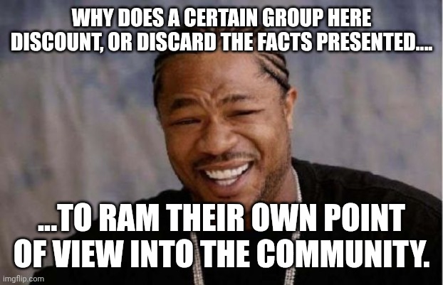 If you need axamples....post a reply... | WHY DOES A CERTAIN GROUP HERE DISCOUNT, OR DISCARD THE FACTS PRESENTED.... ...TO RAM THEIR OWN POINT OF VIEW INTO THE COMMUNITY. | image tagged in memes,yo dawg heard you | made w/ Imgflip meme maker