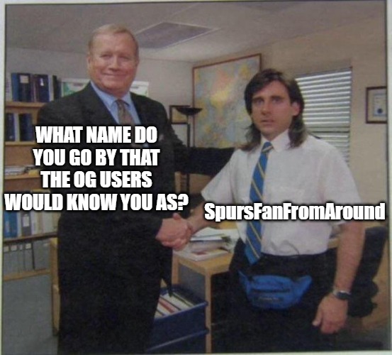 This is my introduction. If I can't get a hold of anyone from the past or if this doesn't take off, I'll delete the stream. | WHAT NAME DO YOU GO BY THAT THE OG USERS WOULD KNOW YOU AS? SpursFanFromAround | image tagged in the office handshake,spursfanfromaround,og users,onlyogusers | made w/ Imgflip meme maker
