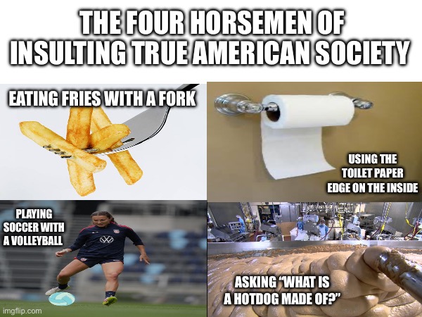 This is what I think | THE FOUR HORSEMEN OF INSULTING TRUE AMERICAN SOCIETY; EATING FRIES WITH A FORK; USING THE TOILET PAPER EDGE ON THE INSIDE; PLAYING SOCCER WITH A VOLLEYBALL; ASKING “WHAT IS A HOTDOG MADE OF?” | image tagged in four horsemen,funny memes,american society,america | made w/ Imgflip meme maker