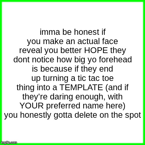 green box | imma be honest if you make an actual face reveal you better HOPE they dont notice how big yo forehead is because if they end up turning a tic tac toe thing into a TEMPLATE (and if they're daring enough, with YOUR preferred name here) you honestly gotta delete on the spot | image tagged in green box | made w/ Imgflip meme maker