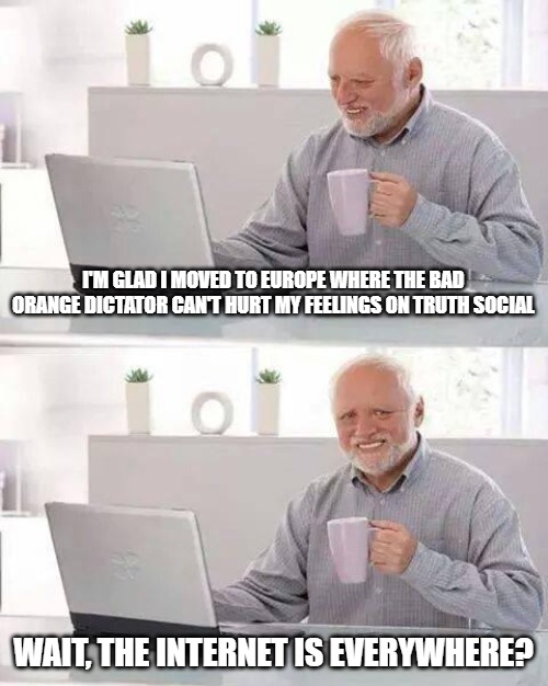 Hide that pain. | I'M GLAD I MOVED TO EUROPE WHERE THE BAD ORANGE DICTATOR CAN'T HURT MY FEELINGS ON TRUTH SOCIAL; WAIT, THE INTERNET IS EVERYWHERE? | image tagged in memes,hide the pain harold,donald trump,maga | made w/ Imgflip meme maker