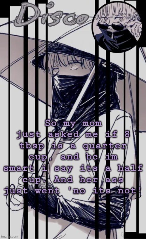 Women smh | So my mom just asked me if 8 tbsp is a quarter cup, and bc im smart i say its a half cup. And her ass just went 'no its not' | image tagged in disco's inumaki temp | made w/ Imgflip meme maker