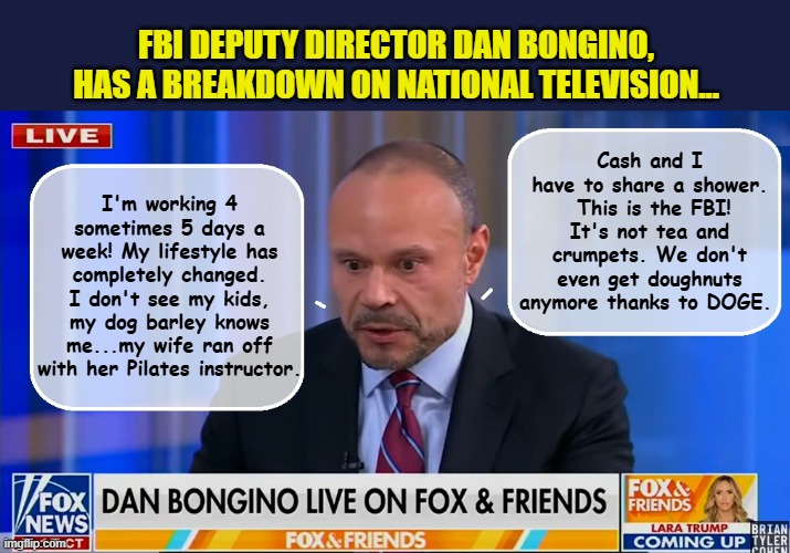 When the "Big Boy Pants" are just too big... | Cash and I have to share a shower.  This is the FBI! It's not tea and crumpets. We don't even get doughnuts anymore thanks to DOGE. FBI DEPUTY DIRECTOR DAN BONGINO, HAS A BREAKDOWN ON NATIONAL TELEVISION... I'm working 4 sometimes 5 days a week! My lifestyle has completely changed. I don't see my kids, my dog barley knows me...my wife ran off with her Pilates instructor. | image tagged in impeach trump,fbi,government corruption,scumbag republicans | made w/ Imgflip meme maker