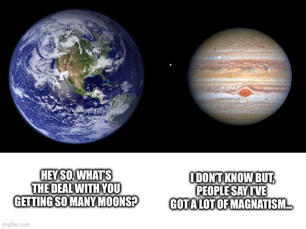 Jupiter Meme | I DON’T KNOW BUT, PEOPLE SAY I’VE GOT A LOT OF MAGNATISM…; HEY SO, WHAT’S THE DEAL WITH YOU GETTING SO MANY MOONS? | image tagged in astronomy | made w/ Imgflip meme maker