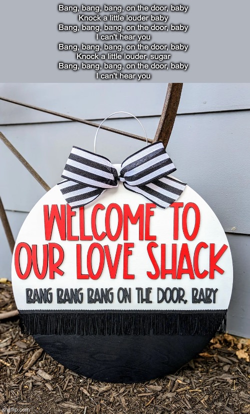 Love shack | Bang, bang, bang, on the door, baby
Knock a little louder baby
Bang, bang, bang, on the door, baby
I can't hear you
Bang, bang, bang, on the door, baby
Knock a little louder, sugar
Bang, bang, bang, on the door, baby
I can't hear you | image tagged in love | made w/ Imgflip meme maker