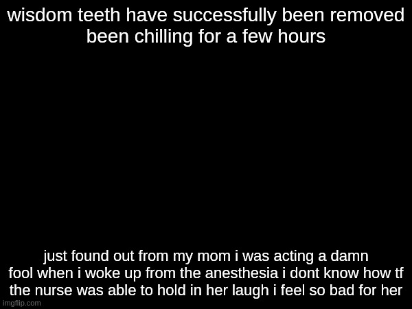 wisdom teeth have successfully been removed

been chilling for a few hours; just found out from my mom i was acting a damn fool when i woke up from the anesthesia i dont know how tf the nurse was able to hold in her laugh i feel so bad for her | made w/ Imgflip meme maker