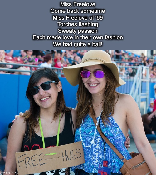 Free hugs | Miss Freelove
Come back sometime
Miss Freelove of '69
Torches flashing
Sweaty passion
Each made love in their own fashion
We had quite a ball! | image tagged in free,love,hugs,free hugs | made w/ Imgflip meme maker