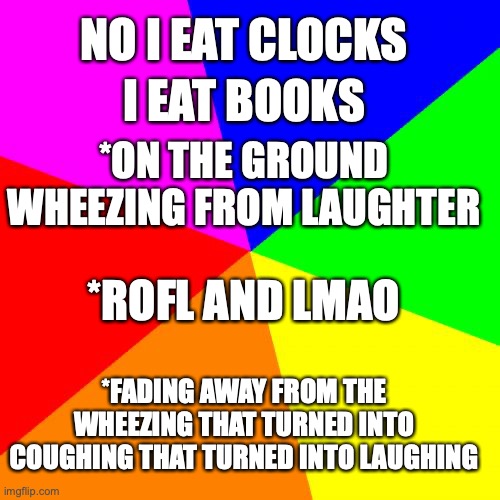 Blank Colored Background | NO I EAT CLOCKS; I EAT BOOKS; *ON THE GROUND WHEEZING FROM LAUGHTER; *ROFL AND LMAO; *FADING AWAY FROM THE WHEEZING THAT TURNED INTO COUGHING THAT TURNED INTO LAUGHING | image tagged in memes,blank colored background | made w/ Imgflip meme maker