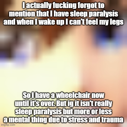 . | I actually fucking forgot to mention that I have sleep paralysis and when I wake up I can't feel my legs; So I have a wheelchair now until it's over. But ig it isn't really sleep paralysis but more or less a mental thing due to stress and trauma | image tagged in piteatinggrin | made w/ Imgflip meme maker
