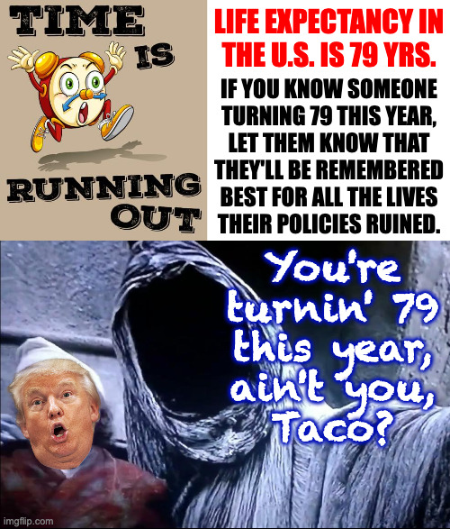 Taco time. | LIFE EXPECTANCY IN
THE U.S. IS 79 YRS. IF YOU KNOW SOMEONE
TURNING 79 THIS YEAR,
LET THEM KNOW THAT
THEY'LL BE REMEMBERED
BEST FOR ALL THE LIVES
THEIR POLICIES RUINED. You're
turnin' 79
this year,
ain't you,
Taco? | image tagged in memes,taco time | made w/ Imgflip meme maker