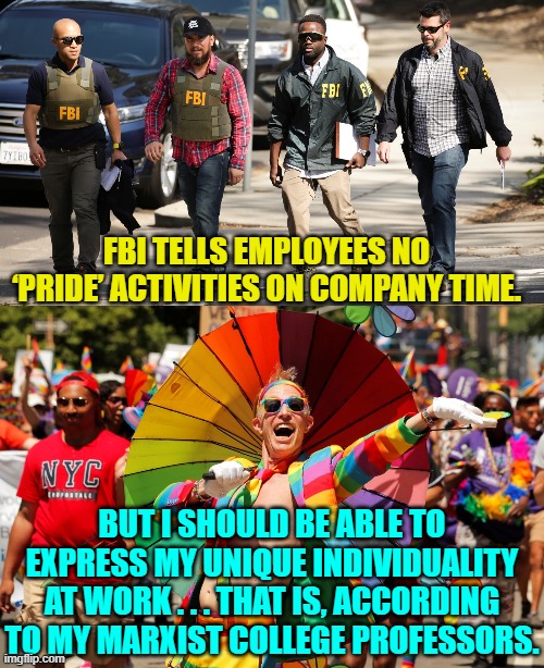Just be grateful that you DO have a job. | FBI TELLS EMPLOYEES NO ‘PRIDE’ ACTIVITIES ON COMPANY TIME. BUT I SHOULD BE ABLE TO EXPRESS MY UNIQUE INDIVIDUALITY AT WORK . . . THAT IS, ACCORDING TO MY MARXIST COLLEGE PROFESSORS. | image tagged in yep | made w/ Imgflip meme maker