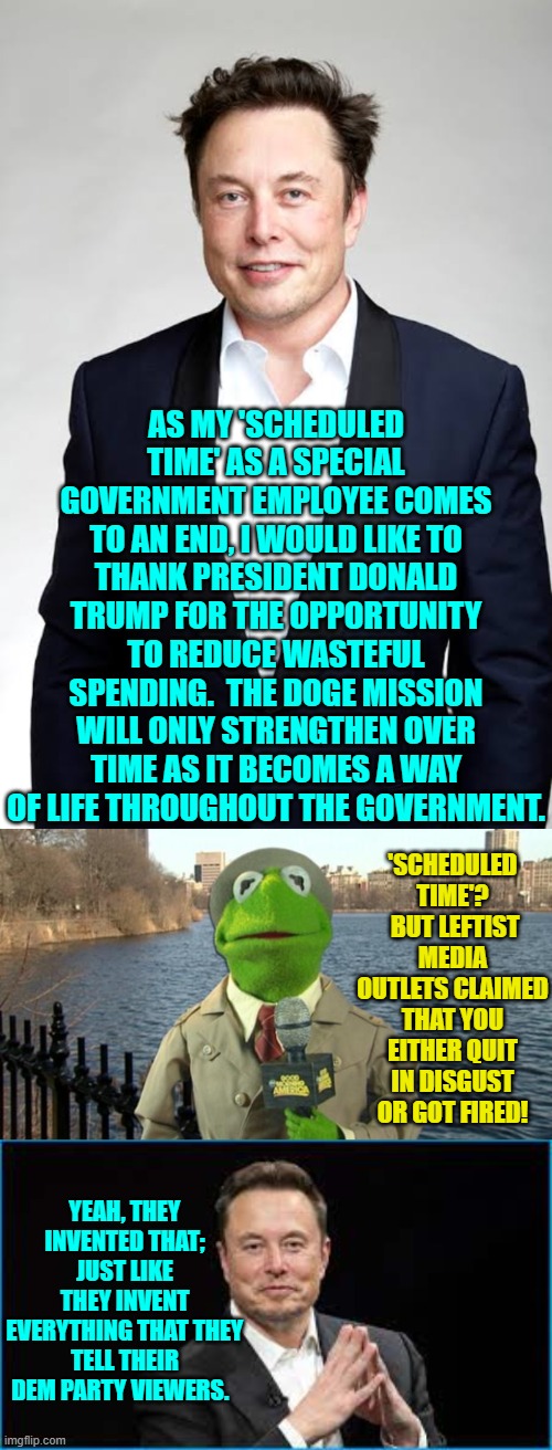 Not thinking for yourself or doing any independent research is the DEFINITION of a Dem Party member. | AS MY 'SCHEDULED TIME' AS A SPECIAL GOVERNMENT EMPLOYEE COMES TO AN END, I WOULD LIKE TO THANK PRESIDENT DONALD TRUMP FOR THE OPPORTUNITY TO REDUCE WASTEFUL SPENDING.  THE DOGE MISSION WILL ONLY STRENGTHEN OVER TIME AS IT BECOMES A WAY OF LIFE THROUGHOUT THE GOVERNMENT. 'SCHEDULED TIME'?  BUT LEFTIST MEDIA OUTLETS CLAIMED THAT YOU EITHER QUIT IN DISGUST OR GOT FIRED! YEAH, THEY INVENTED THAT; JUST LIKE THEY INVENT EVERYTHING THAT THEY TELL THEIR DEM PARTY VIEWERS. | image tagged in yep | made w/ Imgflip meme maker