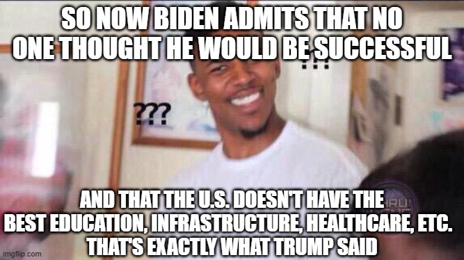 Black guy confused | SO NOW BIDEN ADMITS THAT NO ONE THOUGHT HE WOULD BE SUCCESSFUL AND THAT THE U.S. DOESN'T HAVE THE BEST EDUCATION, INFRASTRUCTURE, HEALTHCARE | image tagged in black guy confused | made w/ Imgflip meme maker