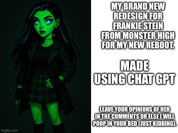 Meet Frankie stein for G4 or in this case MY monster high reboot show. | MY BRAND NEW REDESIGN FOR FRANKIE STEIN FROM MONSTER HIGH FOR MY NEW REBOOT. MADE USING CHAT GPT; LEAVE YOUR OPINIONS OF HER IN THE COMMENTS OR ELSE I WILL POOP IN YOUR BED (JUST KIDDING). | image tagged in monster high,memes,original character,redesigns,frankie stein | made w/ Imgflip meme maker