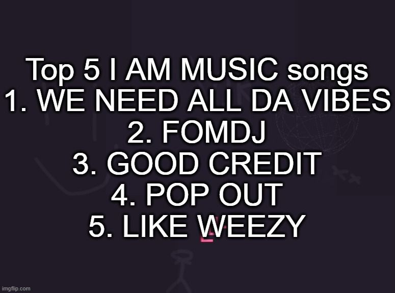 honorable mention to COCAINE NOSE | Top 5 I AM MUSIC songs
1. WE NEED ALL DA VIBES
2. FOMDJ
3. GOOD CREDIT
4. POP OUT
5. LIKE WEEZY | image tagged in vik's image | made w/ Imgflip meme maker