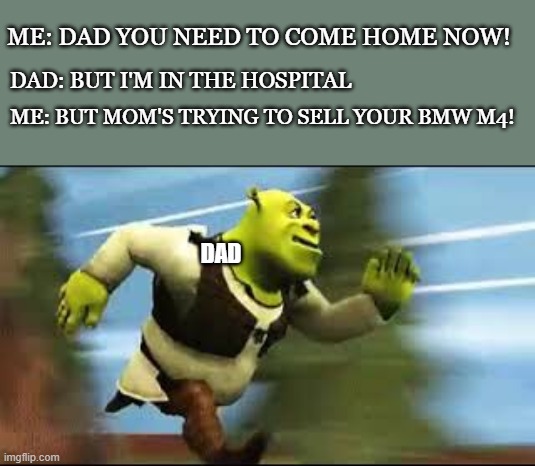 Shrek Running | ME: DAD YOU NEED TO COME HOME NOW! DAD: BUT I'M IN THE HOSPITAL; ME: BUT MOM'S TRYING TO SELL YOUR BMW M4! DAD | image tagged in shrek running | made w/ Imgflip meme maker
