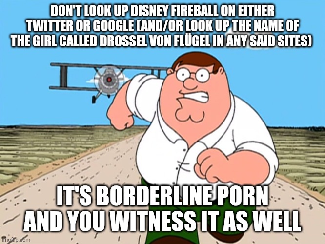 Fire | DON'T LOOK UP DISNEY FIREBALL ON EITHER TWITTER OR GOOGLE (AND/OR LOOK UP THE NAME OF THE GIRL CALLED DROSSEL VON FLÜGEL IN ANY SAID SITES); IT'S BORDERLINE PORN AND YOU WITNESS IT AS WELL | image tagged in peter griffin running away | made w/ Imgflip meme maker