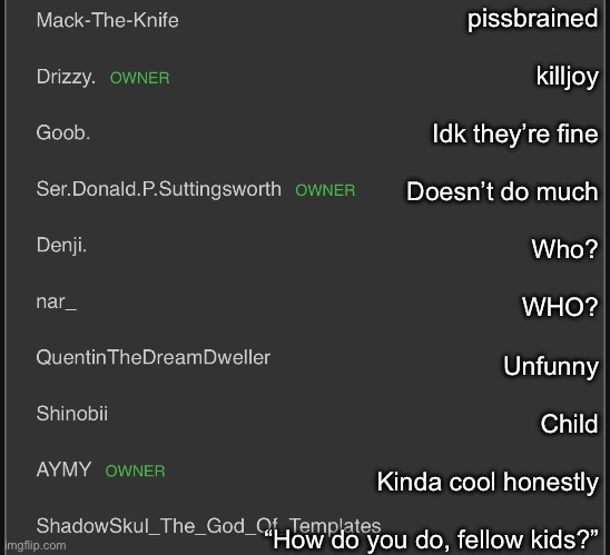 My opinion on the top ten msmg mods | pissbrained
 
killjoy
 
Idk they’re fine
 
Doesn’t do much
 
Who?
 
WHO?
 
Unfunny
 
Child
 
Kinda cool honestly
 
“How do you do, fellow kids?” | made w/ Imgflip meme maker