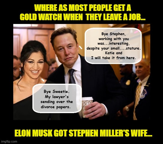 And just like that...they left little Stephen in the dust... | WHERE AS MOST PEOPLE GET A GOLD WATCH WHEN  THEY LEAVE A JOB... Bye Stephen, working with you was...interesting, despite your small....stature. Katie and I will take it from here. Bye Sweetie. My lawyer's sending over the divorce papers. ELON MUSK GOT STEPHEN MILLER'S WIFE... | image tagged in impeach trump,stephen miller,elon musk,government corruption | made w/ Imgflip meme maker