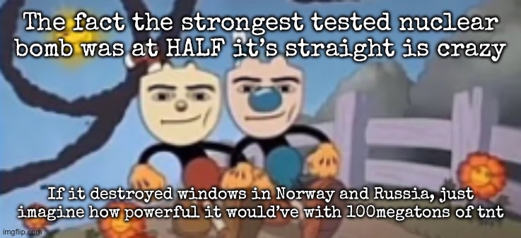 Probably half of Russia and the entirety of Europe wouldn’t exist | The fact the strongest tested nuclear bomb was at HALF it’s straight is crazy; If it destroyed windows in Norway and Russia, just imagine how powerful it would’ve with 100megatons of tnt | image tagged in man face cuphead,msmg | made w/ Imgflip meme maker