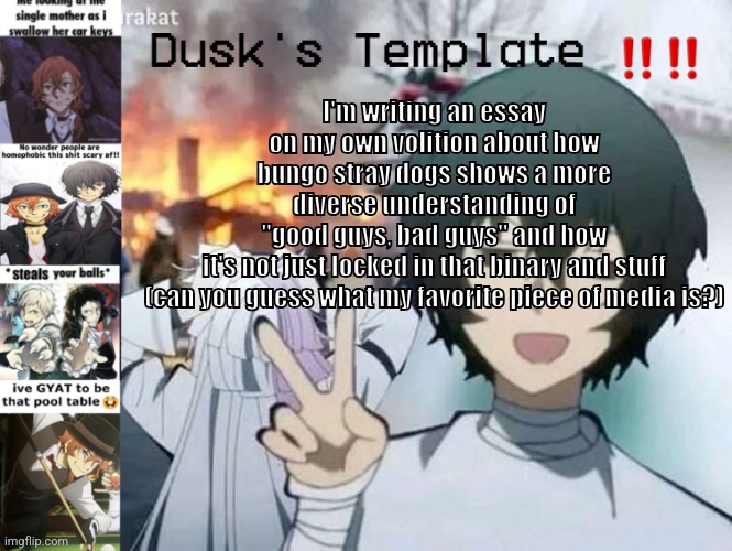 Dusk's Temp Fr | I'm writing an essay on my own volition about how bungo stray dogs shows a more diverse understanding of "good guys, bad guys" and how it's not just locked in that binary and stuff

(can you guess what my favorite piece of media is?) | image tagged in dusk's temp fr | made w/ Imgflip meme maker