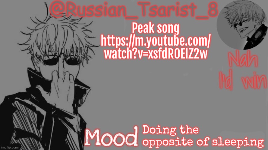 Russian_Tsarist_8 announcement temp (Thanks, Gojo-Satoru) | Peak song
https://m.youtube.com/
watch?v=xsfdR0EIZ2w; Doing the opposite of sleeping | image tagged in russian_tsarist_8 announcement temp thanks gojo-satoru | made w/ Imgflip meme maker