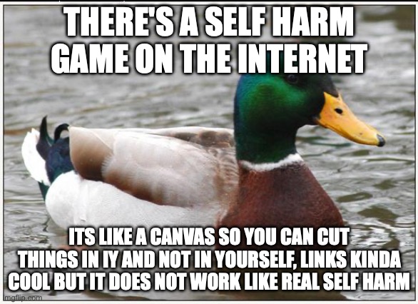 its called fatal to the flesh | THERE'S A SELF HARM GAME ON THE INTERNET; ITS LIKE A CANVAS SO YOU CAN CUT THINGS IN IY AND NOT IN YOURSELF, LINKS KINDA COOL BUT IT DOES NOT WORK LIKE REAL SELF HARM | image tagged in memes,actual advice mallard | made w/ Imgflip meme maker