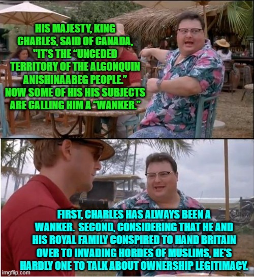 Leftists are the must 'non' self-aware people on Earth. | HIS MAJESTY, KING CHARLES, SAID OF CANADA, "IT’S THE “UNCEDED TERRITORY OF THE ALGONQUIN ANISHINAABEG PEOPLE.” NOW SOME OF HIS HIS SUBJECTS ARE CALLING HIM A “WANKER.”; FIRST, CHARLES HAS ALWAYS BEEN A WANKER.  SECOND, CONSIDERING THAT HE AND HIS ROYAL FAMILY CONSPIRED TO HAND BRITAIN OVER TO INVADING HORDES OF MUSLIMS, HE'S HARDLY ONE TO TALK ABOUT OWNERSHIP LEGITIMACY. | image tagged in see nobody cares | made w/ Imgflip meme maker