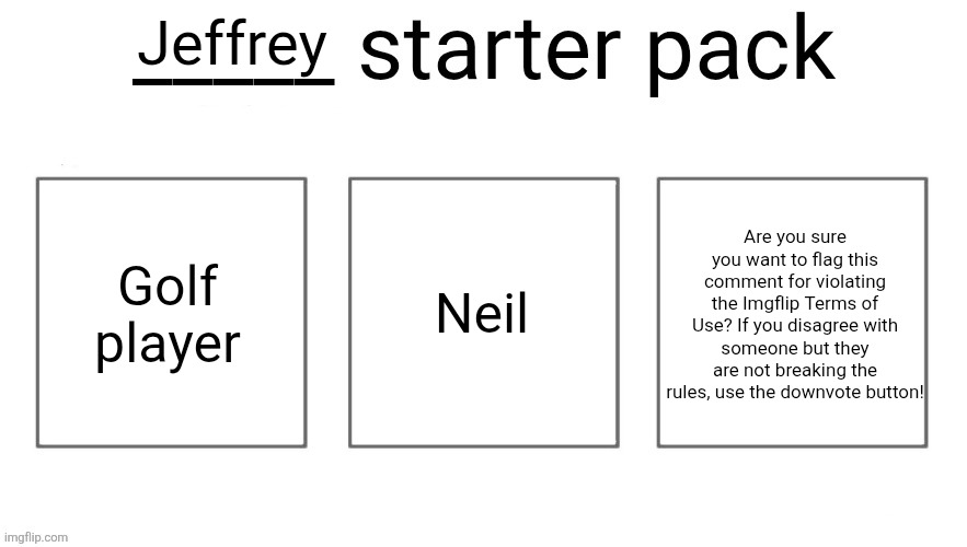 User starter pack | Jeffrey; Golf player; Neil; Are you sure you want to flag this comment for violating the Imgflip Terms of Use? If you disagree with someone but they are not breaking the rules, use the downvote button! | image tagged in user starter pack | made w/ Imgflip meme maker