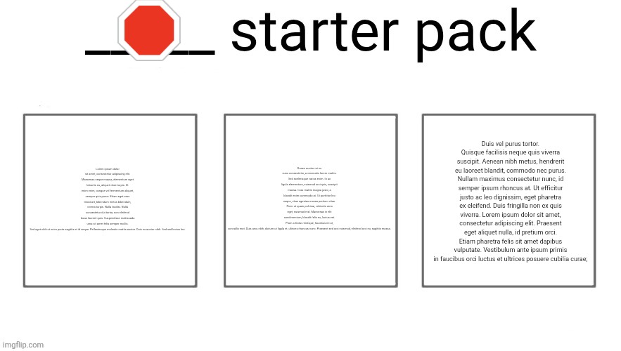 User starter pack | 🛑; Lorem ipsum dolor sit amet, consectetur adipiscing elit. Maecenas neque massa, elementum eget lobortis eu, aliquet vitae turpis. Ut enim enim, congue vel fermentum aliquet, semper quis purus. Etiam eget eros tincidunt, bibendum metus bibendum, viverra turpis. Nulla facilisi. Nulla consectetur dui tortor, non eleifend lacus laoreet quis. Suspendisse malesuada urna sit amet felis semper mollis. Sed eget nibh ut enim porta sagittis et id neque. Pellentesque molestie mattis auctor. Duis eu auctor nibh. Sed sed lectus leo. Donec auctor mi eu nunc consectetur, a venenatis lorem mattis. Sed scelerisque varius enim. In ac ligula elementum, euismod orci quis, suscipit massa. Cras mattis magna justo, a blandit enim commodo at. Ut porttitor leo neque, vitae egestas massa pretium vitae. Proin ut quam pulvinar, vehicula urna eget, euismod nisl. Maecenas in elit condimentum, blandit felis eu, luctus est. Proin a lectus tristique, faucibus mi at, convallis erat. Duis arcu nibh, dictum ut ligula et, ultrices rhoncus nunc. Praesent sed orci euismod, eleifend orci eu, sagittis massa. Duis vel purus tortor. Quisque facilisis neque quis viverra suscipit. Aenean nibh metus, hendrerit eu laoreet blandit, commodo nec purus. Nullam maximus consectetur nunc, id semper ipsum rhoncus at. Ut efficitur justo ac leo dignissim, eget pharetra ex eleifend. Duis fringilla non ex quis viverra. Lorem ipsum dolor sit amet, consectetur adipiscing elit. Praesent eget aliquet nulla, id pretium orci. Etiam pharetra felis sit amet dapibus vulputate. Vestibulum ante ipsum primis in faucibus orci luctus et ultrices posuere cubilia curae; | image tagged in user starter pack | made w/ Imgflip meme maker